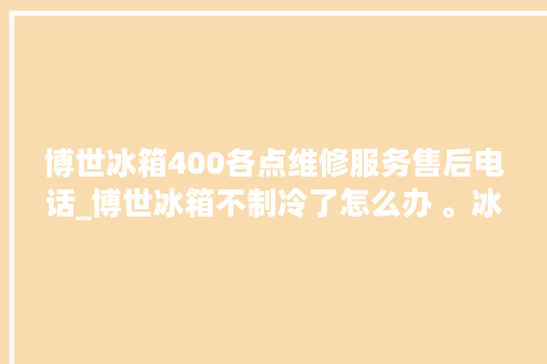 博世冰箱400各点维修服务售后电话_博世冰箱不制冷了怎么办 。冰箱