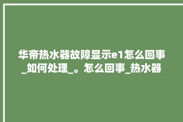 华帝热水器故障显示e1怎么回事_如何处理_。怎么回事_热水器