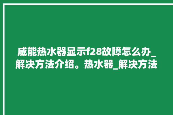 威能热水器显示f28故障怎么办_解决方法介绍。热水器_解决方法