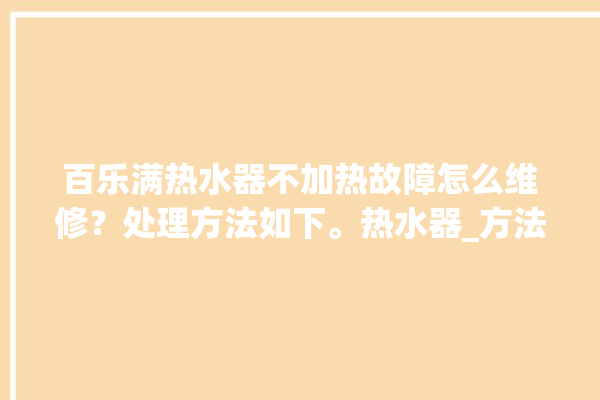 百乐满热水器不加热故障怎么维修？处理方法如下。热水器_方法如下