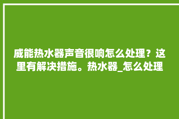 威能热水器声音很响怎么处理？这里有解决措施。热水器_怎么处理