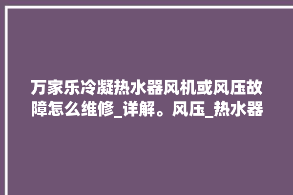 万家乐冷凝热水器风机或风压故障怎么维修_详解。风压_热水器