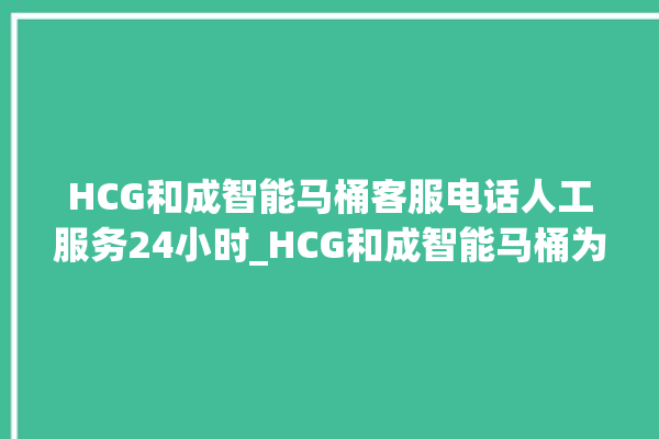 HCG和成智能马桶客服电话人工服务24小时_HCG和成智能马桶为何不蓄水 。马桶