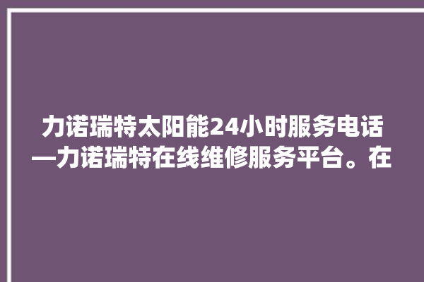 力诺瑞特太阳能24小时服务电话—力诺瑞特在线维修服务平台。在线_瑞特