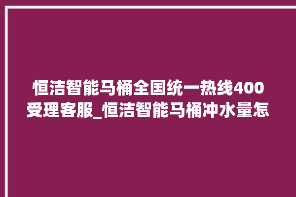 恒洁智能马桶全国统一热线400受理客服_恒洁智能马桶冲水量怎么调节 。马桶