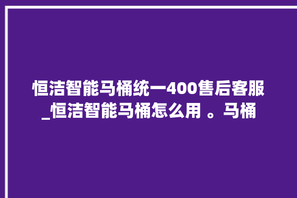 恒洁智能马桶统一400售后客服_恒洁智能马桶怎么用 。马桶