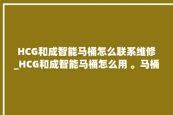 HCG和成智能马桶怎么联系维修_HCG和成智能马桶怎么用 。马桶