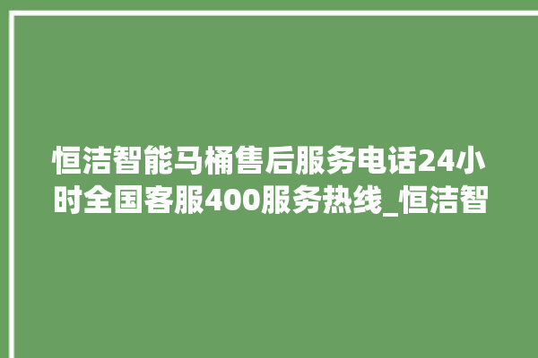 恒洁智能马桶售后服务电话24小时全国客服400服务热线_恒洁智能马桶遥控器说明书 。马桶