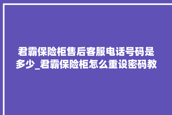 君霸保险柜售后客服电话号码是多少_君霸保险柜怎么重设密码教程 。保险柜