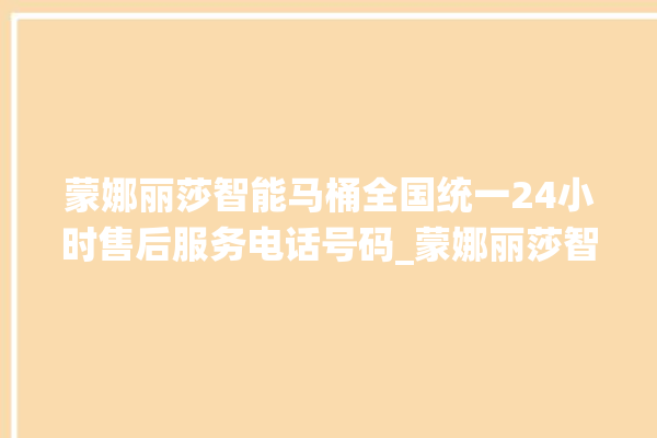 蒙娜丽莎智能马桶全国统一24小时售后服务电话号码_蒙娜丽莎智能马桶怎么拆卸 。蒙娜丽莎