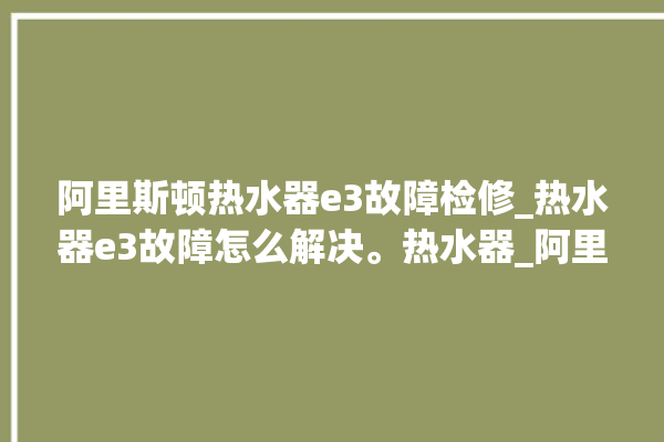 阿里斯顿热水器e3故障检修_热水器e3故障怎么解决。热水器_阿里