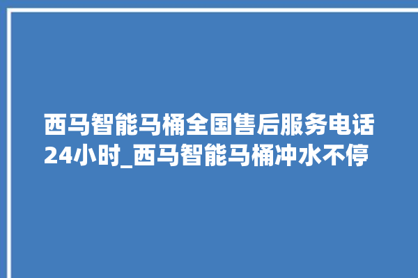 西马智能马桶全国售后服务电话24小时_西马智能马桶冲水不停 。马桶