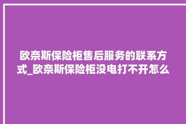 欧奈斯保险柜售后服务的联系方式_欧奈斯保险柜没电打不开怎么办 。保险柜