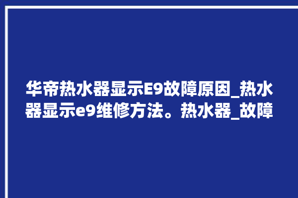 华帝热水器显示E9故障原因_热水器显示e9维修方法。热水器_故障