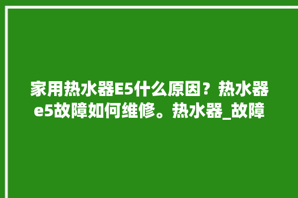 家用热水器E5什么原因？热水器e5故障如何维修。热水器_故障