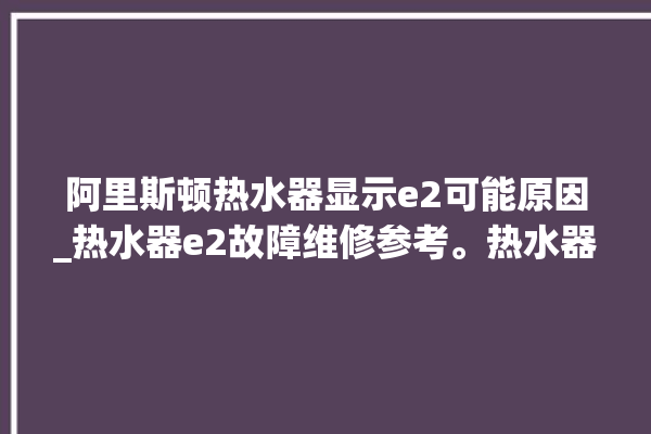 阿里斯顿热水器显示e2可能原因_热水器e2故障维修参考。热水器_阿里