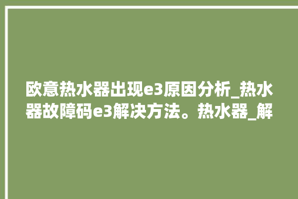 欧意热水器出现e3原因分析_热水器故障码e3解决方法。热水器_解决方法