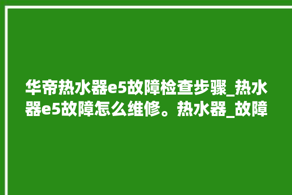 华帝热水器e5故障检查步骤_热水器e5故障怎么维修。热水器_故障