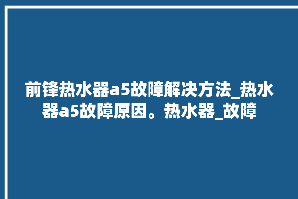 前锋热水器a5故障解决方法_热水器a5故障原因。热水器_故障