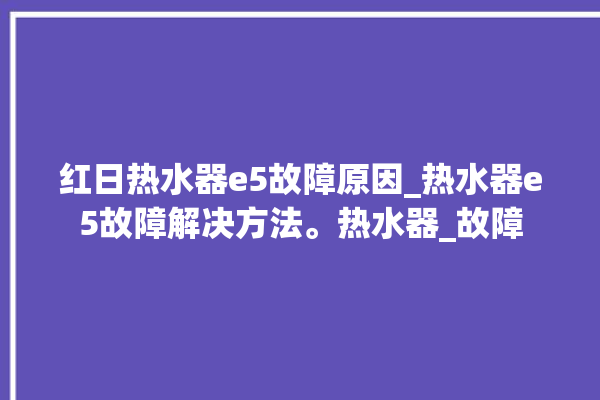 红日热水器e5故障原因_热水器e5故障解决方法。热水器_故障