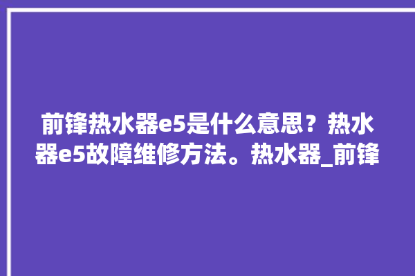 前锋热水器e5是什么意思？热水器e5故障维修方法。热水器_前锋