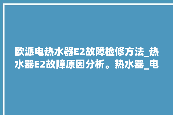 欧派电热水器E2故障检修方法_热水器E2故障原因分析。热水器_电热水器