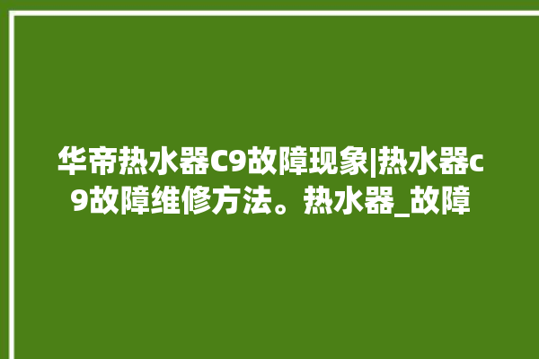 华帝热水器C9故障现象|热水器c9故障维修方法。热水器_故障