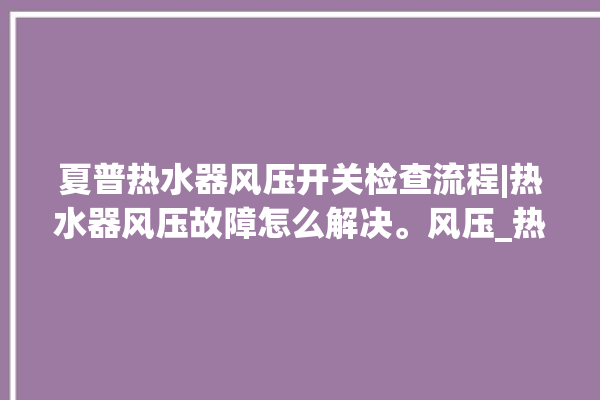 夏普热水器风压开关检查流程|热水器风压故障怎么解决。风压_热水器