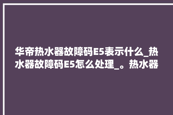 华帝热水器故障码E5表示什么_热水器故障码E5怎么处理_。热水器_故障