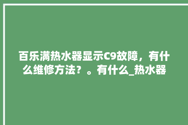 百乐满热水器显示C9故障，有什么维修方法？。有什么_热水器