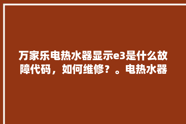 万家乐电热水器显示e3是什么故障代码，如何维修？。电热水器_故障