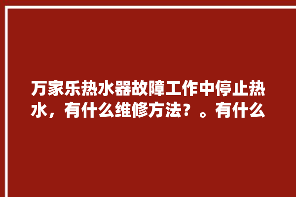 万家乐热水器故障工作中停止热水，有什么维修方法？。有什么_热水器