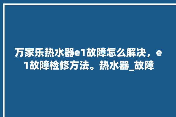 万家乐热水器e1故障怎么解决，e1故障检修方法。热水器_故障