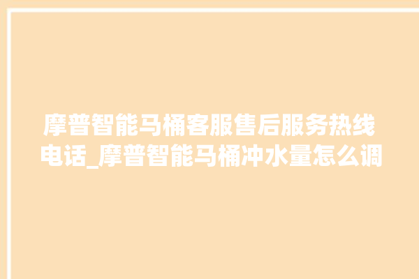 摩普智能马桶客服售后服务热线电话_摩普智能马桶冲水量怎么调节 。马桶