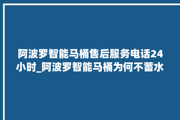 阿波罗智能马桶售后服务电话24小时_阿波罗智能马桶为何不蓄水 。阿波罗