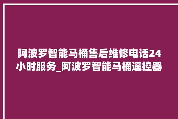 阿波罗智能马桶售后维修电话24小时服务_阿波罗智能马桶遥控器说明书 。阿波罗