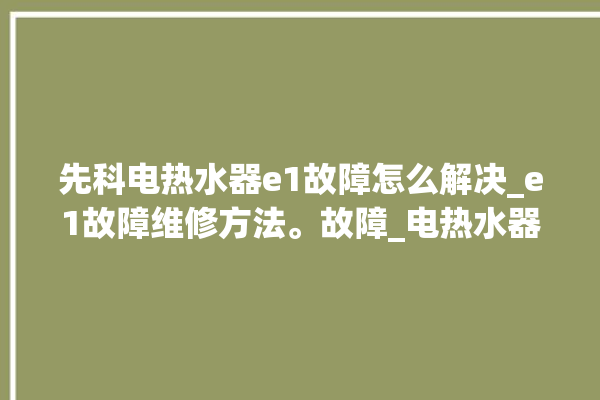 先科电热水器e1故障怎么解决_e1故障维修方法。故障_电热水器