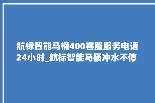 航标智能马桶400客服服务电话24小时_航标智能马桶冲水不停 。航标