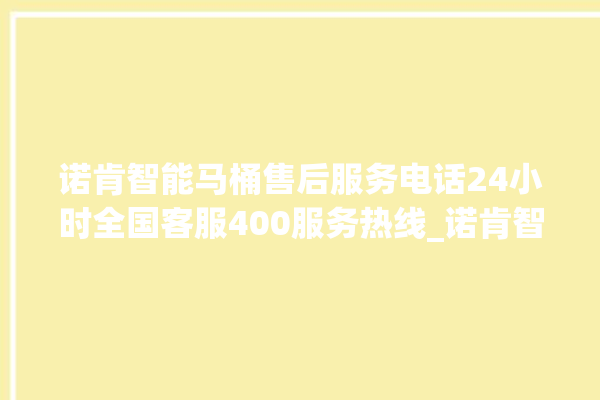 诺肯智能马桶售后服务电话24小时全国客服400服务热线_诺肯智能马桶关自动感应 。马桶