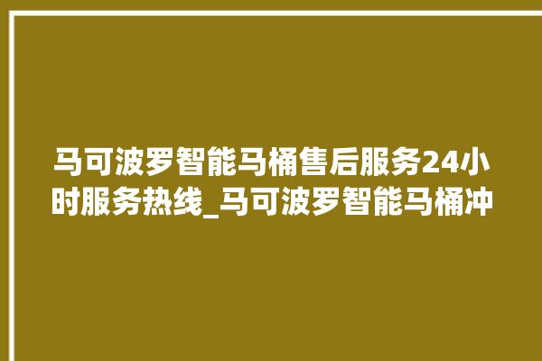 马可波罗智能马桶售后服务24小时服务热线_马可波罗智能马桶冲水感应怎么调 。马可波罗