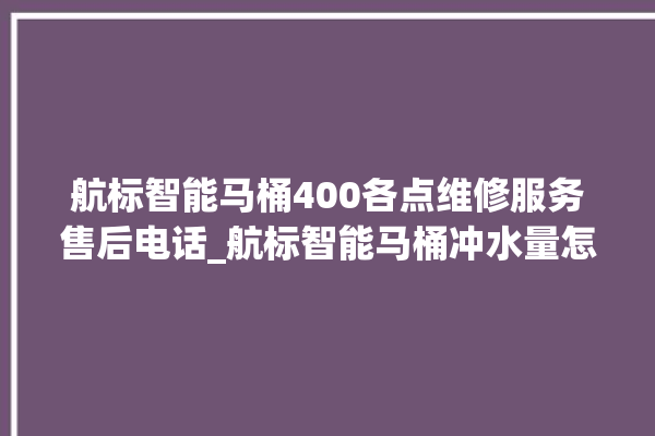 航标智能马桶400各点维修服务售后电话_航标智能马桶冲水量怎么调节 。航标