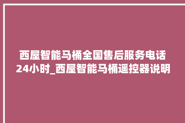 西屋智能马桶全国售后服务电话24小时_西屋智能马桶遥控器说明书 。马桶