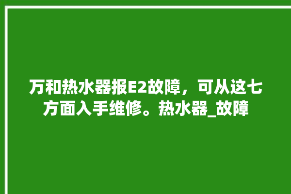 万和热水器报E2故障，可从这七方面入手维修。热水器_故障