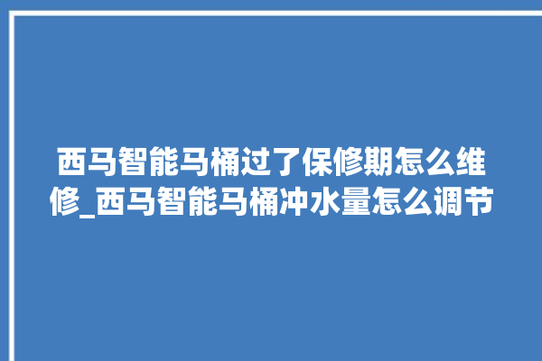 西马智能马桶过了保修期怎么维修_西马智能马桶冲水量怎么调节 。马桶