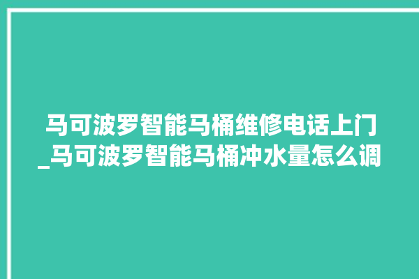 马可波罗智能马桶维修电话上门_马可波罗智能马桶冲水量怎么调节 。马可波罗