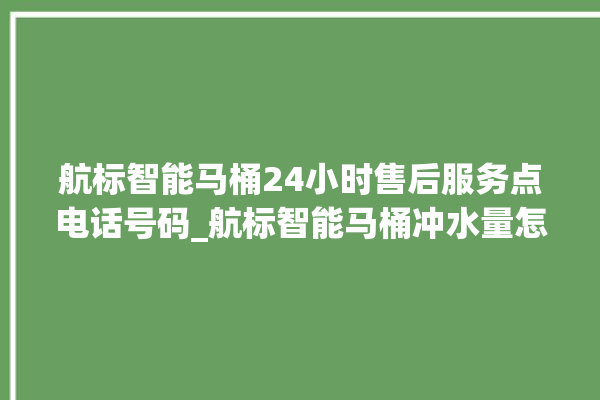 航标智能马桶24小时售后服务点电话号码_航标智能马桶冲水量怎么调节 。航标