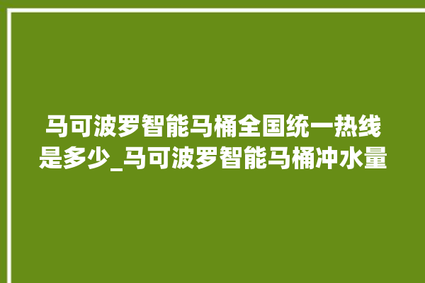 马可波罗智能马桶全国统一热线是多少_马可波罗智能马桶冲水量怎么调节 。马可波罗