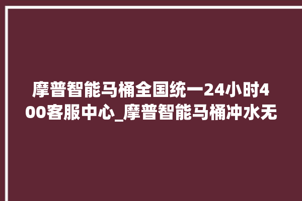 摩普智能马桶全国统一24小时400客服中心_摩普智能马桶冲水无力怎么解决 。马桶