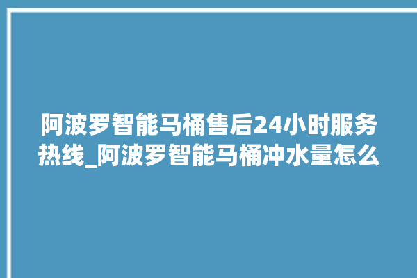 阿波罗智能马桶售后24小时服务热线_阿波罗智能马桶冲水量怎么调节 。阿波罗