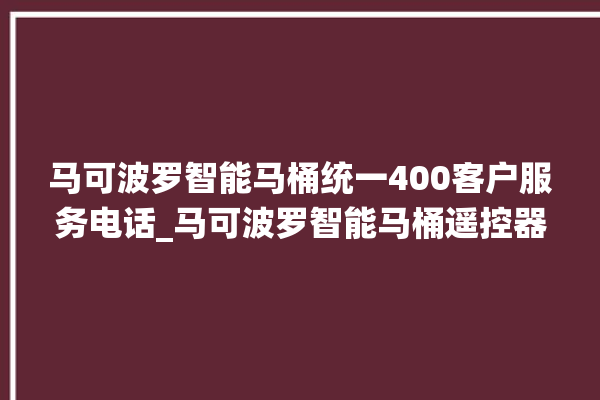 马可波罗智能马桶统一400客户服务电话_马可波罗智能马桶遥控器说明书 。马可波罗